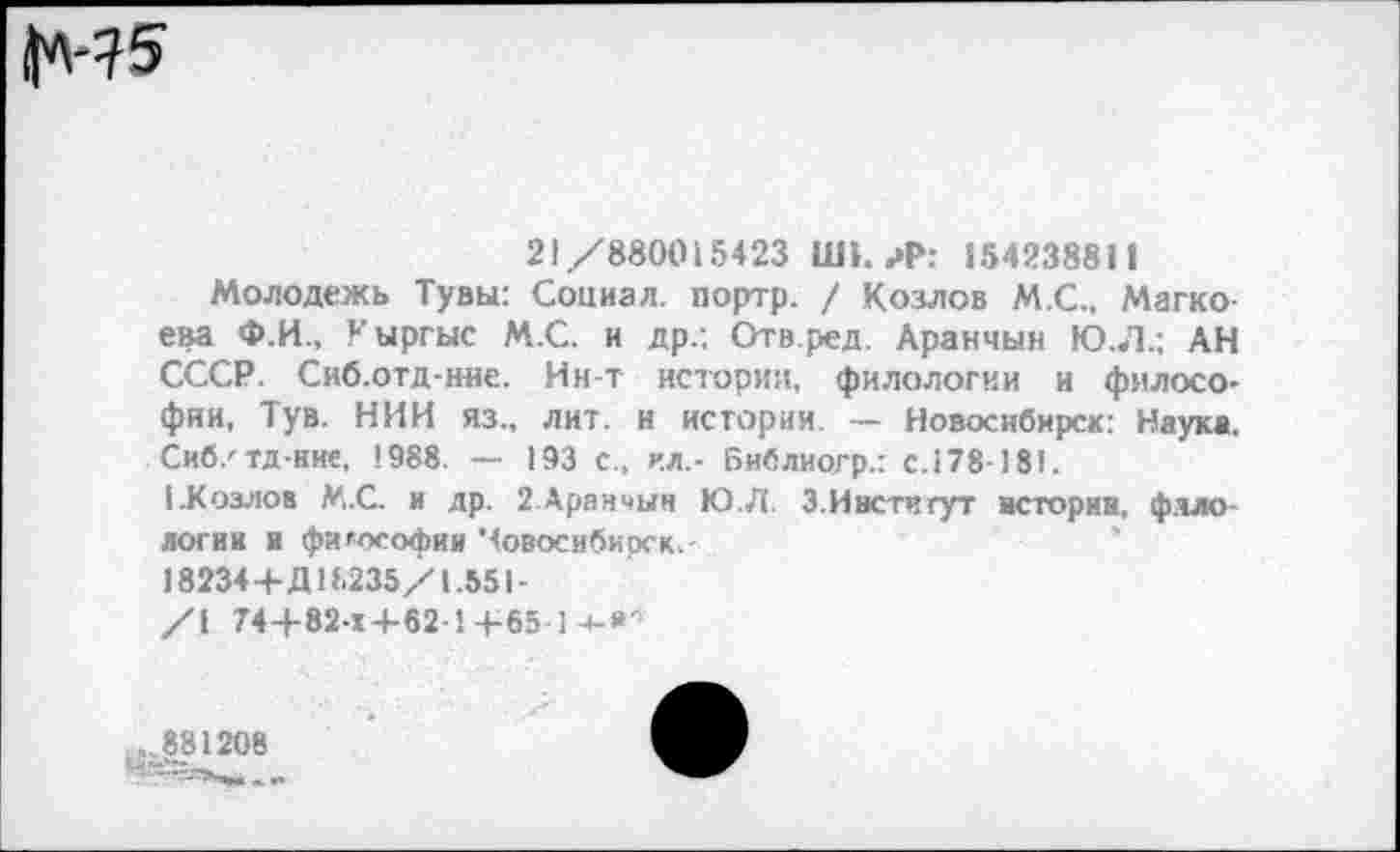 ﻿1М^
21/880015423 Ш1. ?Р: 154238811
Молодежь Тувы: Социал, портр. / Козлов М.С., Магко-ева Ф.И., Уыргыс М.С. и др/. Отв.ред. Аранчын Ю.Л.; АН СССР. Сиб.отд-ние. Ин-т истории, филологии и философии, Тув. НИИ яз„ лит. и истории. — Новосибирск: Наука. Сиб/тд-нне, 1988. — 193 с., ил.- Библиогр.: с. 178-181.
1-Козлов М.С. и др. 2.Аранчын Ю.Л. З.Ивстигут истории, филологии и философии Човосибиоск,-
18234+Д18235/1.551-
/\ 74+82-Х+62-1-+-65-]-*-*■
881208